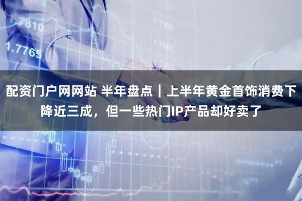 配资门户网网站 半年盘点｜上半年黄金首饰消费下降近三成，但一些热门IP产品却好卖了