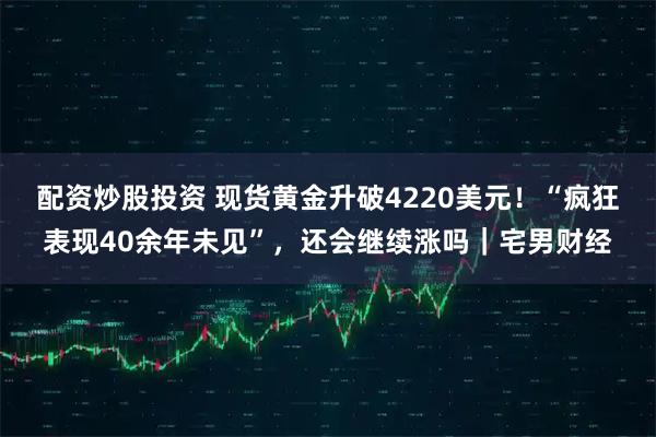 配资炒股投资 现货黄金升破4220美元！“疯狂表现40余年未见”，还会继续涨吗｜宅男财经
