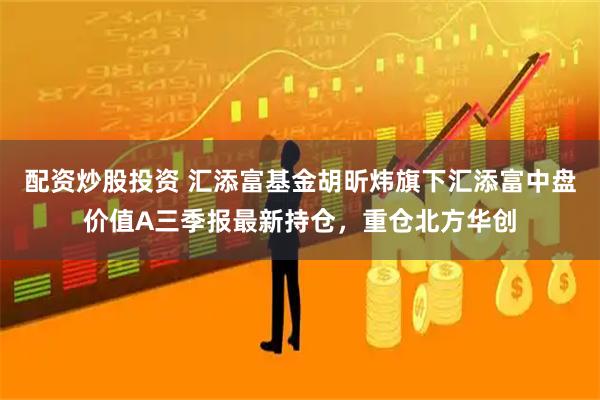 配资炒股投资 汇添富基金胡昕炜旗下汇添富中盘价值A三季报最新持仓，重仓北方华创