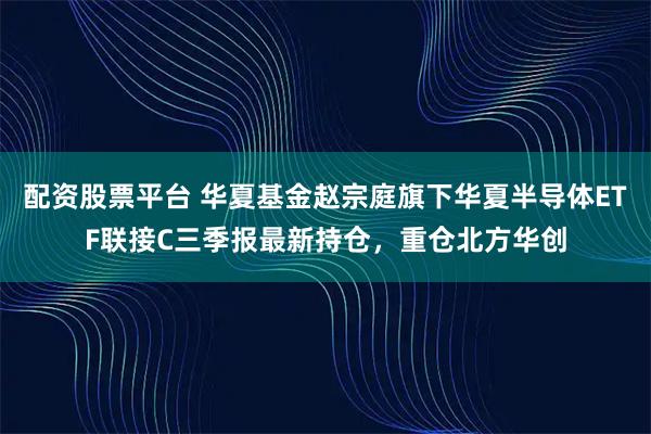 配资股票平台 华夏基金赵宗庭旗下华夏半导体ETF联接C三季报最新持仓，重仓北方华创