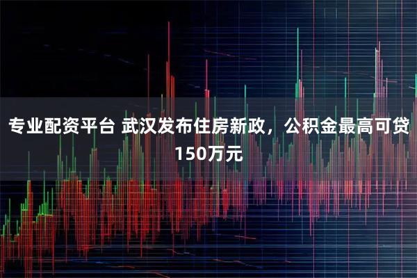 专业配资平台 武汉发布住房新政，公积金最高可贷150万元