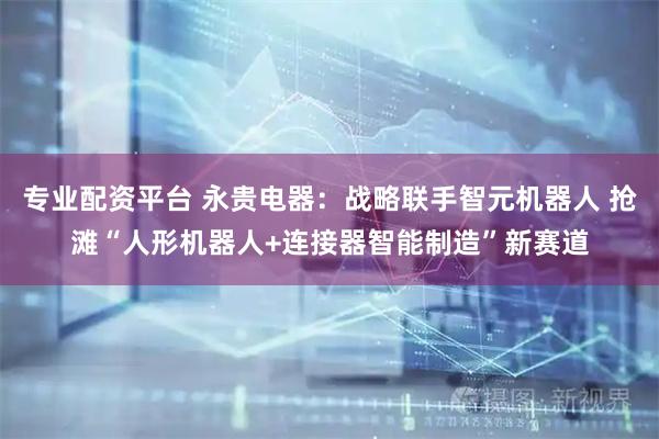专业配资平台 永贵电器：战略联手智元机器人 抢滩“人形机器人+连接器智能制造”新赛道