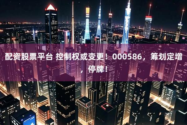 配资股票平台 控制权或变更！000586，筹划定增，停牌！