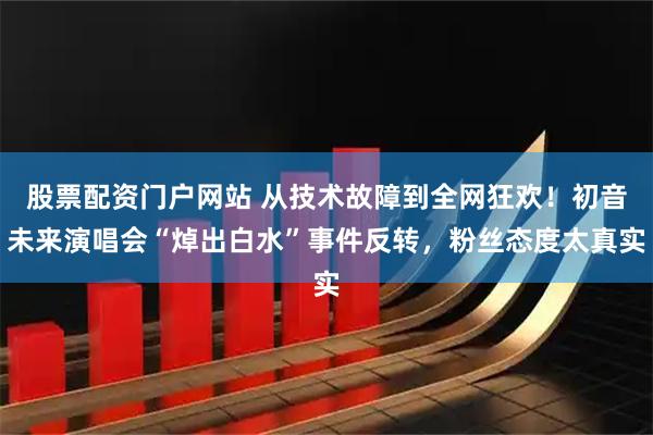 股票配资门户网站 从技术故障到全网狂欢！初音未来演唱会“焯出白水”事件反转，粉丝态度太真实
